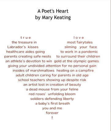 Picture of my shape poem, The poet’s heart, shaped like a heart. Sorry I can’t shape it on this program. :




A POET’S HEART
By Mary Keating




   

t r u e                                         l o v e
the  treasure in                             most fairytales
Labrador’s   kisses                         sliming   your  face
healthcare aides going               to work in a pandemic
parents creating safe nests    to surround their children 
an athlete’s devotion to win  gold at the olympic games
giving your undivided attention for no personal gain
  insides of marshmallows  heating on a campfire 
adult children caring for parents in old age
school teachers showing up despite risk
an artist lost in creation of beauty
a dead mouse from your feline
red roses’  unfolding bloom
soldiers defending liberty
 a baby’s first breath
you and me
forever
!


